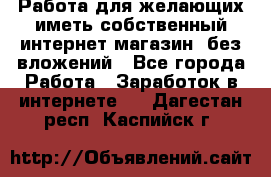  Работа для желающих иметь собственный интернет магазин, без вложений - Все города Работа » Заработок в интернете   . Дагестан респ.,Каспийск г.